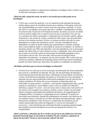 que permitam à infância e à adolescência estabelecer um diálogo crítico e seletivo com
       as diferentes mensagens recebidas.

- Qual tem sido o papel da escola, em meio a essa tensão provocadas pelas novas
tecnologias?

   •   É óbvio que a escola não pode por si só ser responsável pela educação das pessoas,
       embora alguns setores da sociedade insistam nessa cobrança. Cada agente social tem
       sua responsabilidade na crucial e enorme tarefa que representa a educação. A escola
       não está só e seu trabalho, quer queira quer não, é mediado e interdepende do restante
       do sistema social. O processo de formação do menino, da menina, do jovem, do adulto
       se dá em estreita relação com o contexto social em que se encontram. Este, por sua
       vez, está pleno de saberes acumulados e emergentes que servem para explicar, aplicar,
       transformar e criar escalas de valores e modelos de intervenção e que são patrimônio
       exclusivo dos sistemas escolares. De fato, os sistemas escolares são cada vez mais
       dependentes do restante das instituições sociais. Uma das conseqüências dessa
       dependência se traduz na tensão contínua que experimentam os sistemas escolares
       entre a necessidade de mudar e a necessidade de conservar as tradições. As famílias se
       inquietam quando seus filhos não aprendem o que elas aprenderam, mas se preocupam
       quando não sabem falar em outros idiomas ou usar o computador. Esta é uma questão
       que só pode ser resolvida a partir de uma posição de autoridade pedagógica, que a
       escola parece não ter mais. Por outro lado, toda inovação tecnológica requer
       importantes investimentos. As empresas são um claro exemplo. Mas a escola não tem
       solvência econômica. Depende de tecnologias desenvolvidas para resolver problemas
       gerados em outros limites que, além disso, não podem ser comprados ou atualizados.

- Há limites, portanto, para as novas tecnologias na educação?

   •   Convém levar em conta que as novas tecnologias da informação não foram produzidas
       para resolver os problemas da educação. Ou seja, não são tecnologias da educação e
       sim ferramentas desenvolvidas para tratar a informação de forma rápida, diversificada
       e eficaz. Os problemas da educação não podem ser resolvidos por essas tecnologias. A
       educação tem que seguir produzindo conhecimento pedagógico que dê conta de seus
       próprios problemas. Os limites das novas tecnologias na educação podem ser
       sintetizados em quatro pontos: a eqüidade - como garantir educação para todos, que dê
       resposta às expectativas e necessidades, muitas vezes em conflito, dos diferentes
       indivíduos e grupos? O sentido - como favorecer entre os alunos uma visão positiva do
       seu entorno e de seu papel como meninos, meninas, jovens e adultos em um mundo
       injusto e desigual, pressionado pelos problemas da pobreza, da marginalização, da
       corrupção política e econômica e a degradação do meio ambiente? O significado -
       como pode uma instituição, afastada das problemáticas do mundo e dos interesses de
       seus próprios alunos e escorada em um saber disciplinar descontextualizado, captar o
       interesse dos estudantes? Como favorecer a compreensão dos fenômenos de um
       mundo caracterizado pela cultura do fragmento e o excesso de informação? A
       perspectiva - como transformar uma instituição baseada na segurança proporcionada
       pela metáfora curricular disciplinar em um ente que aprende na incerteza e na
       complexidade?

- Qual é, portanto, a educação que deve receber um jovem ou um adulto que está neste
momento buscando lugar no mercado de trabalho? Ele deve obedecer cegamente às
ordens do mercado? Tornar-se um tecnocrata radical? Ou não?
 