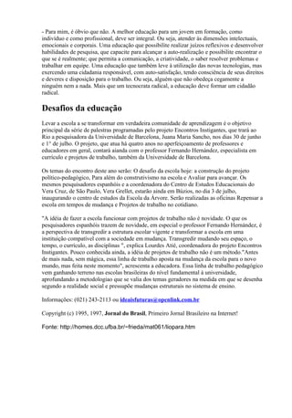 - Para mim, é óbvio que não. A melhor educação para um jovem em formação, como
indivíduo e como profissional, deve ser integral. Ou seja, atender às dimensões intelectuais,
emocionais e corporais. Uma educação que possibilite realizar juízos reflexivos e desenvolver
habilidades de pesquisa, que capacite para alcançar a auto-realização e possibilite encontrar o
que se é realmente; que permita a comunicação, a criatividade, o saber resolver problemas e
trabalhar em equipe. Uma educação que também leve à utilização das novas tecnologias, mas
exercendo uma cidadania responsável, com auto-satisfação, tendo consciência de seus direitos
e deveres e disposição para o trabalho. Ou seja, alguém que não obedeça cegamente a
ninguém nem a nada. Mais que um tecnocrata radical, a educação deve formar um cidadão
radical.

Desafios da educação
Levar a escola a se transformar em verdadeira comunidade de aprendizagem é o objetivo
principal da série de palestras programadas pelo projeto Encontros Instigantes, que trará ao
Rio a pesquisadora da Universidade de Barcelona, Juana Maria Sancho, nos dias 30 de junho
e 1° de julho. O projeto, que atua há quatro anos no aperfeiçoamento de professores e
educadores em geral, contará aianda com o professor Fernando Hernández, especialista em
currículo e projetos de trabalho, também da Universidade de Barcelona.

Os temas do encontro deste ano serão: O desafio da escola hoje: a construção do projeto
político-pedagógico, Para além do construtivismo na escola e Avaliar para avançar. Os
mesmos pesquisadores espanhóis e a coordenadora do Centro de Estudos Educacionais do
Vera Cruz, de São Paulo, Vera Grellet, estarão ainda em Búzios, no dia 3 de julho,
inaugurando o centro de estudos da Escola da Árvore. Serão realizadas as oficinas Repensar a
escola em tempos de mudança e Projetos de trabalho no cotidiano.

"A idéia de fazer a escola funcionar com projetos de trabalho não é novidade. O que os
pesquisadores espanhóis trazem de novidade, em especial o professor Fernando Hernández, é
a perspectiva de transgredir a estrutura escolar vigente e transformar a escola em uma
instituição compatível com a sociedade em mudança. Transgredir mudando seu espaço, o
tempo, o currículo, as disciplinas ", explica Lourdes Atié, coordenadora do projeto Encontros
Instigantes. Pouco conhecida ainda, a idéia de projetos de trabalho não é um método."Antes
de mais nada, sem mágica, essa linha de trabalho aposta na mudança da escola para o novo
mundo, mas feita neste momento", acrescenta a educadora. Essa linha de trabalho pedagógico
vem ganhando terreno nas escolas brasileiras do nível fundamental à universidade,
aprofundando a metodologiao que se valia dos temas geradores na medida em que se desenha
segundo a realidade social e pressupõe mudanças estruturais no sistema de ensino.

Informações: (021) 243-2113 ou ideaisfuturas@openlink.com.br

Copyright (c) 1995, 1997, Jornal do Brasil, Primeiro Jornal Brasileiro na Internet!

Fonte: http://homes.dcc.ufba.br/~frieda/mat061/liopara.htm
 