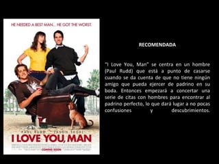RECOMENDADA “ I Love You, Man” se centra en un hombre (Paul Rudd) que está a punto de casarse cuando se da cuenta de que no tiene ningún amigo que pueda ejercer de padrino en su boda. Entonces empezará a concertar una serie de citas con hombres para encontrar al padrino perfecto, lo que dará lugar a no pocas confusiones y descubrimientos. 