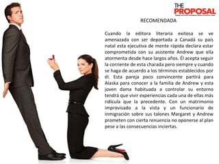 RECOMENDADA  Cuando la editora literaria exitosa se ve amenazada con ser deportada a Canadá su país natal esta ejecutiva de mente rápida declara estar comprometida con su asistente Andrew que ella atormenta desde hace largos años. Él acepta seguir la corriente de esta charada pero siempre y cuando se haga de acuerdo a los términos establecidos por él. Esta pareja poco convincente partirá para Alaska para conocer a la familia de Andrew y esta joven dama habituada a controlar su entorno tendrá que vivir experiencias cada una de ellas más ridícula que la precedente. Con un matrimonio improvisado a la vista y un funcionario de inmigración sobre sus talones Margaret y Andrew prometen con cierta renuencia no oponerse al plan pese a las consecuencias inciertas. 