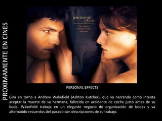 PERSONAL EFFECTS Gira en torno a Andrew Wakefield (Ashton Kutcher), que va narrando como intenta aceptar la muerte de su hermana, fallecida en accidente de coche justo antes de su boda. Wakefield trabaja en un elegante negocio de organización de bodas y va alternando recuerdos del pasado con descripciones de su trabajo. PROXIMAMENTE EN CINES  