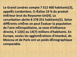 Le Grand Londres compte 7 512 400 habitants[3], appelés Londoniens. Il réalise 19 % du produit intérieur brut du Royaume-Uni[4]. La conurbation abrite 8 278 251 habitants[5]. Selon différents critères on peut évaluer la population de l'aire métropolitaine, sa zone d'influence directe, à 12[6] ou 14[7] millions d'habitants. En Europe, seules les agglomérations d'Istanbul, de Moscou et de Paris ont un poids démographique comparable. 