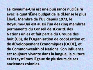 Le Royaume-Uni est une puissance nucléaire avec le quatrième budget de la défense le plus élevé. Membre de l'UE depuis 1973, le Royaume-Uni est aussi l'un des cinq membres permanents du Conseil de sécurité des Nations unies et fait partie du Groupe des huit (G8), de l'Organisation de coopération et de développement économiques (OCDE), et du Commonwealth of Nations. Son influence est toujours vivante dans la langue, la culture et les systèmes légaux de plusieurs de ses anciennes colonies. 