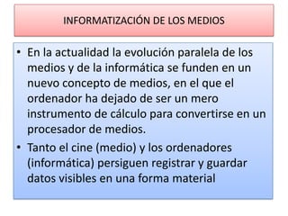 INFORMATIZACIÓN DE LOS MEDIOSEn la actualidad la evolución paralela de los medios y de la informática se funden en un nuevo concepto de medios, en el que el ordenador ha dejado de ser un mero instrumento de cálculo para convertirse en un procesador de medios.Tanto el cine (medio) y los ordenadores (informática) persiguen registrar y guardar datos visibles en una forma material