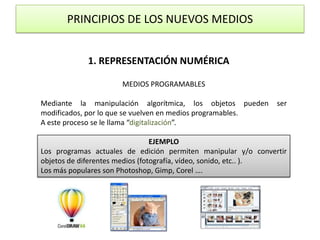PRINCIPIOS DE LOS NUEVOS MEDIOS1. REPRESENTACIÓN NUMÉRICAMEDIOS PROGRAMABLESMediante la manipulación algorítmica, los objetos pueden ser modificados, por lo que se vuelven en medios programables.A este proceso se le llama “digitalización”.EJEMPLOLos programas actuales de edición permiten manipular y/o convertir objetos de diferentes medios (fotografía, vídeo, sonido, etc.. ).Los más populares son Photoshop, Gimp, Corel ….