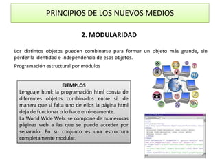 PRINCIPIOS DE LOS NUEVOS MEDIOS2. MODULARIDADLos distintos objetos pueden combinarse para formar un objeto más grande, sin perder la identidad e independencia de esos objetos.Programación estructural por módulosEJEMPLOSLenguaje html: la programación html consta de diferentes objetos combinados entre sí, de manera que si falta uno de ellos la página html deja de funcionar o lo hace erróneamente.La WorldWide Web: se compone de numerosas páginas web a las que se puede acceder por separado. En su conjunto es una estructura completamente modular.