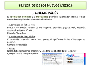 PRINCIPIOS DE LOS NUEVOS MEDIOS3. AUTOMATIZACIÓNLa codificación numérica y la modularidad permiten automatizar  muchas de las tareas de manipulación y creación de los medios.- Automatización de bajo nivelFiltros y corrección automática de imágenes, plantillas páginas web, creación automática objetos 3D, etc… Ejemplo: Photoshop- Automatización de nivel altoEl ordenador entiende, hasta cierto punto, el significado de los objetos que se generan.Ejemplo: videojuegos- AccesoNecesidad de almacenar, organizar y acceder a los objetos: bases  de datosEjemplo: Picasa, Flickr, Wikipedia