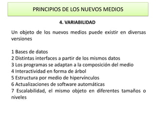 PRINCIPIOS DE LOS NUEVOS MEDIOS4. VARIABILIDADUn objeto de los nuevos medios puede existir en diversas versiones1 Bases de datos2 Distintas interfaces a partir de los mismos datos3 Los programas se adaptan a la composición del medio4 Interactividad en forma de árbol5 Estructura por medio de hipervínculos6 Actualizaciones de software automáticas7 Escalabilidad, el mismo objeto en diferentes tamaños o niveles