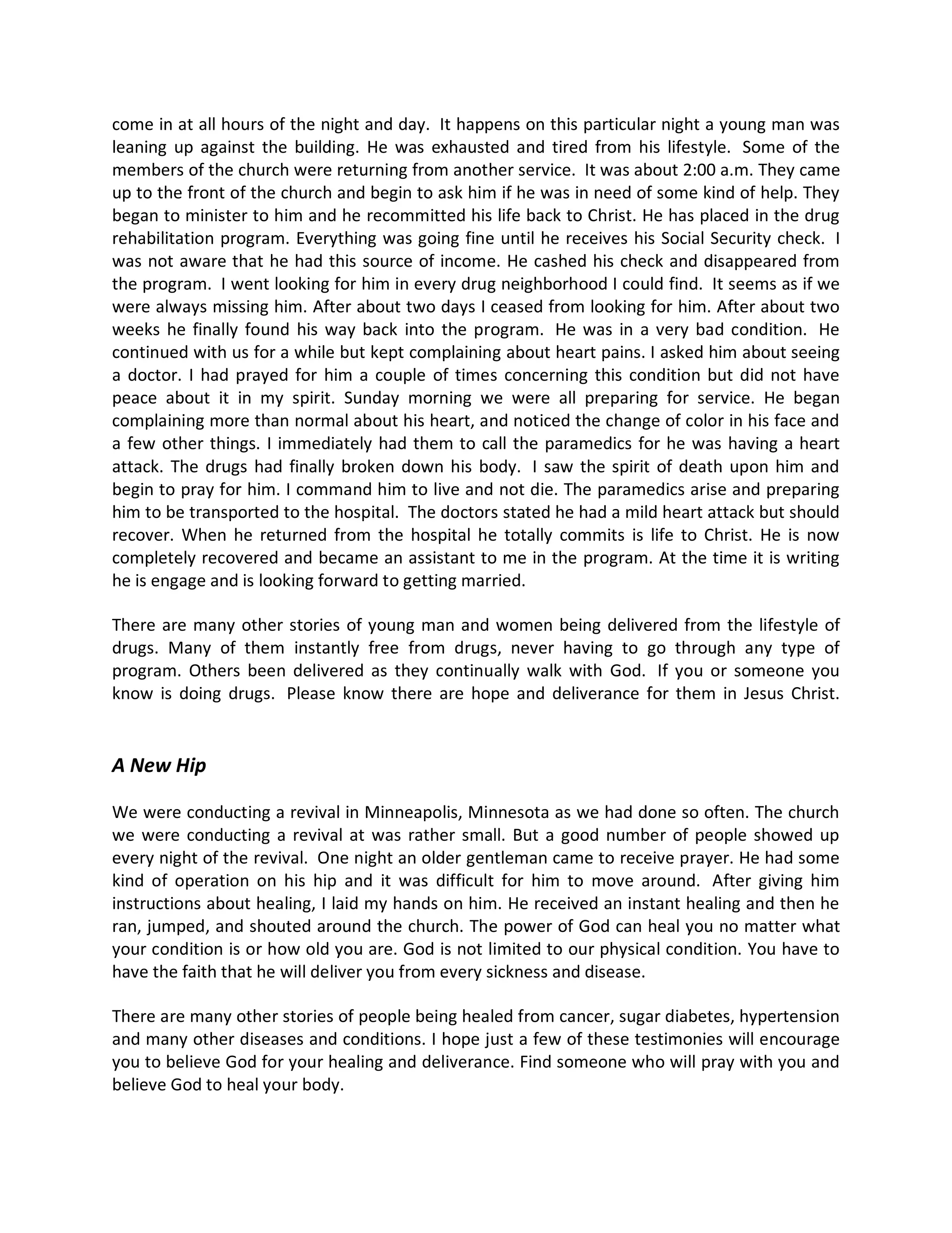 come in at all hours of the night and day. It happens on this particular night a young man was
leaning up against the building. He was exhausted and tired from his lifestyle. Some of the
members of the church were returning from another service. It was about 2:00 a.m. They came
up to the front of the church and begin to ask him if he was in need of some kind of help. They
began to minister to him and he recommitted his life back to Christ. He has placed in the drug
rehabilitation program. Everything was going fine until he receives his Social Security check. I
was not aware that he had this source of income. He cashed his check and disappeared from
the program. I went looking for him in every drug neighborhood I could find. It seems as if we
were always missing him. After about two days I ceased from looking for him. After about two
weeks he finally found his way back into the program. He was in a very bad condition. He
continued with us for a while but kept complaining about heart pains. I asked him about seeing
a doctor. I had prayed for him a couple of times concerning this condition but did not have
peace about it in my spirit. Sunday morning we were all preparing for service. He began
complaining more than normal about his heart, and noticed the change of color in his face and
a few other things. I immediately had them to call the paramedics for he was having a heart
attack. The drugs had finally broken down his body. I saw the spirit of death upon him and
begin to pray for him. I command him to live and not die. The paramedics arise and preparing
him to be transported to the hospital. The doctors stated he had a mild heart attack but should
recover. When he returned from the hospital he totally commits is life to Christ. He is now
completely recovered and became an assistant to me in the program. At the time it is writing
he is engage and is looking forward to getting married.

There are many other stories of young man and women being delivered from the lifestyle of
drugs. Many of them instantly free from drugs, never having to go through any type of
program. Others been delivered as they continually walk with God. If you or someone you
know is doing drugs. Please know there are hope and deliverance for them in Jesus Christ.


A New Hip

We were conducting a revival in Minneapolis, Minnesota as we had done so often. The church
we were conducting a revival at was rather small. But a good number of people showed up
every night of the revival. One night an older gentleman came to receive prayer. He had some
kind of operation on his hip and it was difficult for him to move around. After giving him
instructions about healing, I laid my hands on him. He received an instant healing and then he
ran, jumped, and shouted around the church. The power of God can heal you no matter what
your condition is or how old you are. God is not limited to our physical condition. You have to
have the faith that he will deliver you from every sickness and disease.

There are many other stories of people being healed from cancer, sugar diabetes, hypertension
and many other diseases and conditions. I hope just a few of these testimonies will encourage
you to believe God for your healing and deliverance. Find someone who will pray with you and
believe God to heal your body.
 
