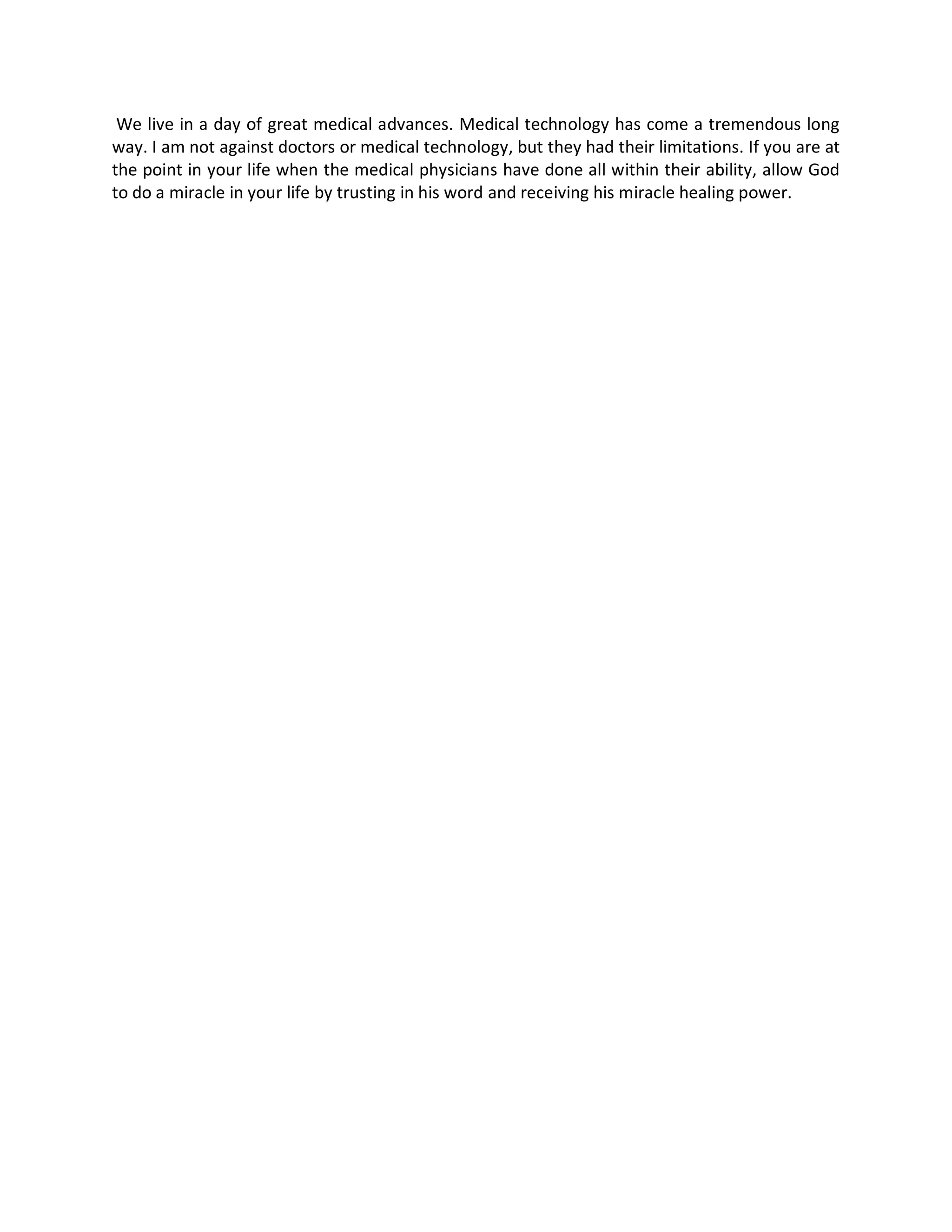 We live in a day of great medical advances. Medical technology has come a tremendous long
way. I am not against doctors or medical technology, but they had their limitations. If you are at
the point in your life when the medical physicians have done all within their ability, allow God
to do a miracle in your life by trusting in his word and receiving his miracle healing power.
 