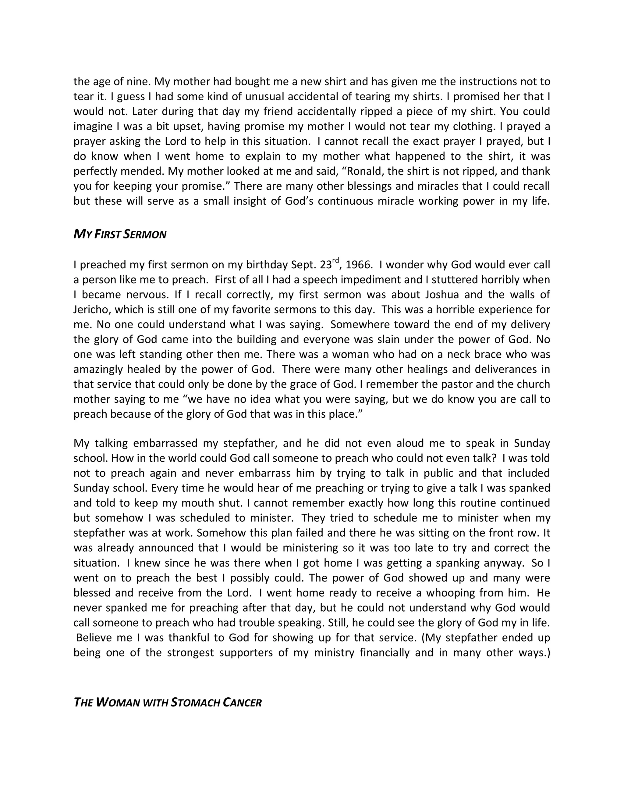 the age of nine. My mother had bought me a new shirt and has given me the instructions not to
tear it. I guess I had some kind of unusual accidental of tearing my shirts. I promised her that I
would not. Later during that day my friend accidentally ripped a piece of my shirt. You could
imagine I was a bit upset, having promise my mother I would not tear my clothing. I prayed a
prayer asking the Lord to help in this situation. I cannot recall the exact prayer I prayed, but I
do know when I went home to explain to my mother what happened to the shirt, it was
perfectly mended. My mother looked at me and said, Ronald, the shirt is not ripped, and thank
you for keeping your promise. There are many other blessings and miracles that I could recall
but these will serve as a small insight of God s continuous miracle working power in my life.

MY FIRST SERMON

I preached my first sermon on my birthday Sept. 23rd, 1966. I wonder why God would ever call
a person like me to preach. First of all I had a speech impediment and I stuttered horribly when
I became nervous. If I recall correctly, my first sermon was about Joshua and the walls of
Jericho, which is still one of my favorite sermons to this day. This was a horrible experience for
me. No one could understand what I was saying. Somewhere toward the end of my delivery
the glory of God came into the building and everyone was slain under the power of God. No
one was left standing other then me. There was a woman who had on a neck brace who was
amazingly healed by the power of God. There were many other healings and deliverances in
that service that could only be done by the grace of God. I remember the pastor and the church
mother saying to me we have no idea what you were saying, but we do know you are call to
preach because of the glory of God that was in this place.

My talking embarrassed my stepfather, and he did not even aloud me to speak in Sunday
school. How in the world could God call someone to preach who could not even talk? I was told
not to preach again and never embarrass him by trying to talk in public and that included
Sunday school. Every time he would hear of me preaching or trying to give a talk I was spanked
and told to keep my mouth shut. I cannot remember exactly how long this routine continued
but somehow I was scheduled to minister. They tried to schedule me to minister when my
stepfather was at work. Somehow this plan failed and there he was sitting on the front row. It
was already announced that I would be ministering so it was too late to try and correct the
situation. I knew since he was there when I got home I was getting a spanking anyway. So I
went on to preach the best I possibly could. The power of God showed up and many were
blessed and receive from the Lord. I went home ready to receive a whooping from him. He
never spanked me for preaching after that day, but he could not understand why God would
call someone to preach who had trouble speaking. Still, he could see the glory of God my in life.
 Believe me I was thankful to God for showing up for that service. (My stepfather ended up
being one of the strongest supporters of my ministry financially and in many other ways.)



THE WOMAN WITH STOMACH CANCER
 