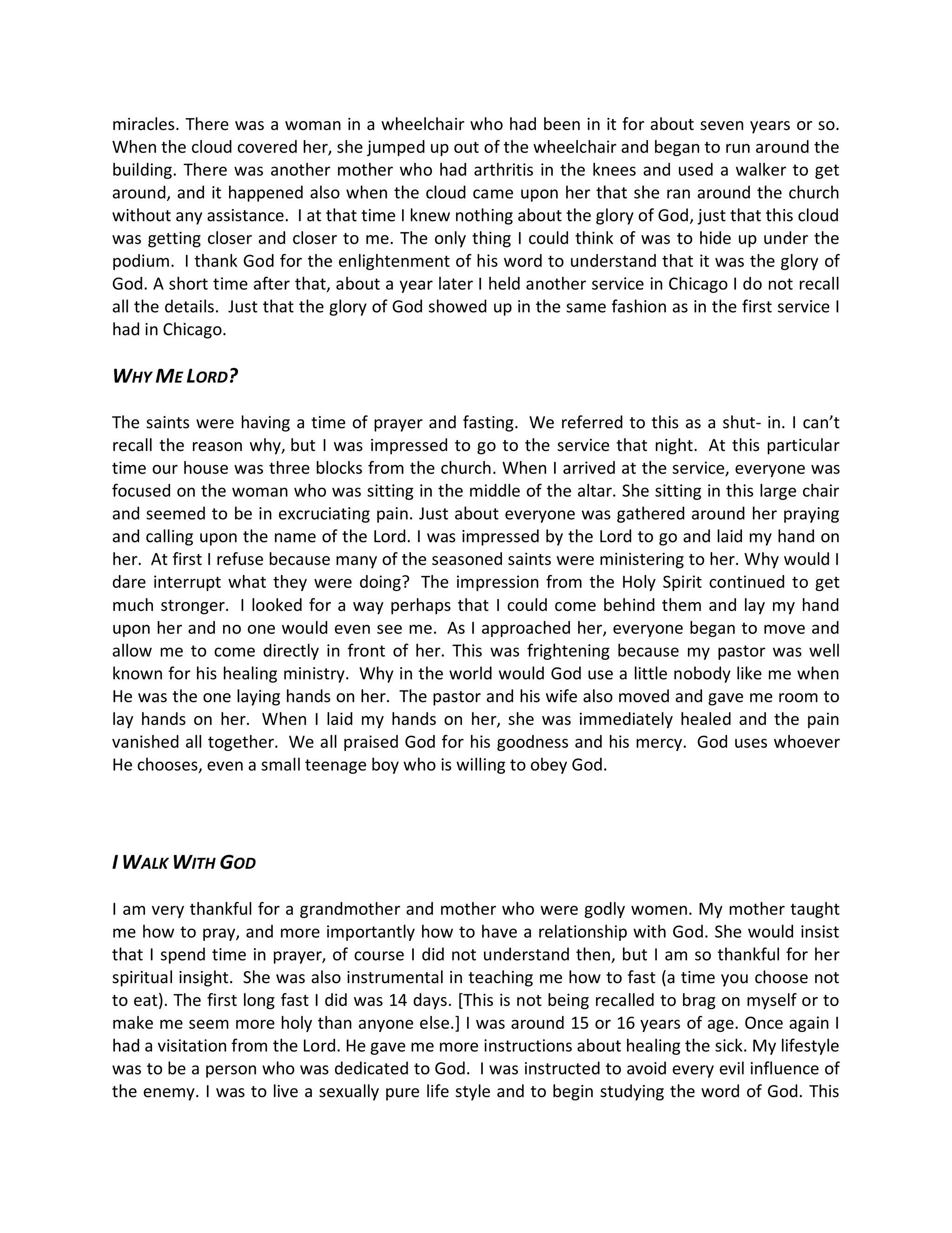 miracles. There was a woman in a wheelchair who had been in it for about seven years or so.
When the cloud covered her, she jumped up out of the wheelchair and began to run around the
building. There was another mother who had arthritis in the knees and used a walker to get
around, and it happened also when the cloud came upon her that she ran around the church
without any assistance. I at that time I knew nothing about the glory of God, just that this cloud
was getting closer and closer to me. The only thing I could think of was to hide up under the
podium. I thank God for the enlightenment of his word to understand that it was the glory of
God. A short time after that, about a year later I held another service in Chicago I do not recall
all the details. Just that the glory of God showed up in the same fashion as in the first service I
had in Chicago.

WHY ME LORD?

The saints were having a time of prayer and fasting. We referred to this as a shut- in. I can t
recall the reason why, but I was impressed to go to the service that night. At this particular
time our house was three blocks from the church. When I arrived at the service, everyone was
focused on the woman who was sitting in the middle of the altar. She sitting in this large chair
and seemed to be in excruciating pain. Just about everyone was gathered around her praying
and calling upon the name of the Lord. I was impressed by the Lord to go and laid my hand on
her. At first I refuse because many of the seasoned saints were ministering to her. Why would I
dare interrupt what they were doing? The impression from the Holy Spirit continued to get
much stronger. I looked for a way perhaps that I could come behind them and lay my hand
upon her and no one would even see me. As I approached her, everyone began to move and
allow me to come directly in front of her. This was frightening because my pastor was well
known for his healing ministry. Why in the world would God use a little nobody like me when
He was the one laying hands on her. The pastor and his wife also moved and gave me room to
lay hands on her. When I laid my hands on her, she was immediately healed and the pain
vanished all together. We all praised God for his goodness and his mercy. God uses whoever
He chooses, even a small teenage boy who is willing to obey God.




I WALK WITH GOD

I am very thankful for a grandmother and mother who were godly women. My mother taught
me how to pray, and more importantly how to have a relationship with God. She would insist
that I spend time in prayer, of course I did not understand then, but I am so thankful for her
spiritual insight. She was also instrumental in teaching me how to fast (a time you choose not
to eat). The first long fast I did was 14 days. [This is not being recalled to brag on myself or to
make me seem more holy than anyone else.] I was around 15 or 16 years of age. Once again I
had a visitation from the Lord. He gave me more instructions about healing the sick. My lifestyle
was to be a person who was dedicated to God. I was instructed to avoid every evil influence of
the enemy. I was to live a sexually pure life style and to begin studying the word of God. This
 
