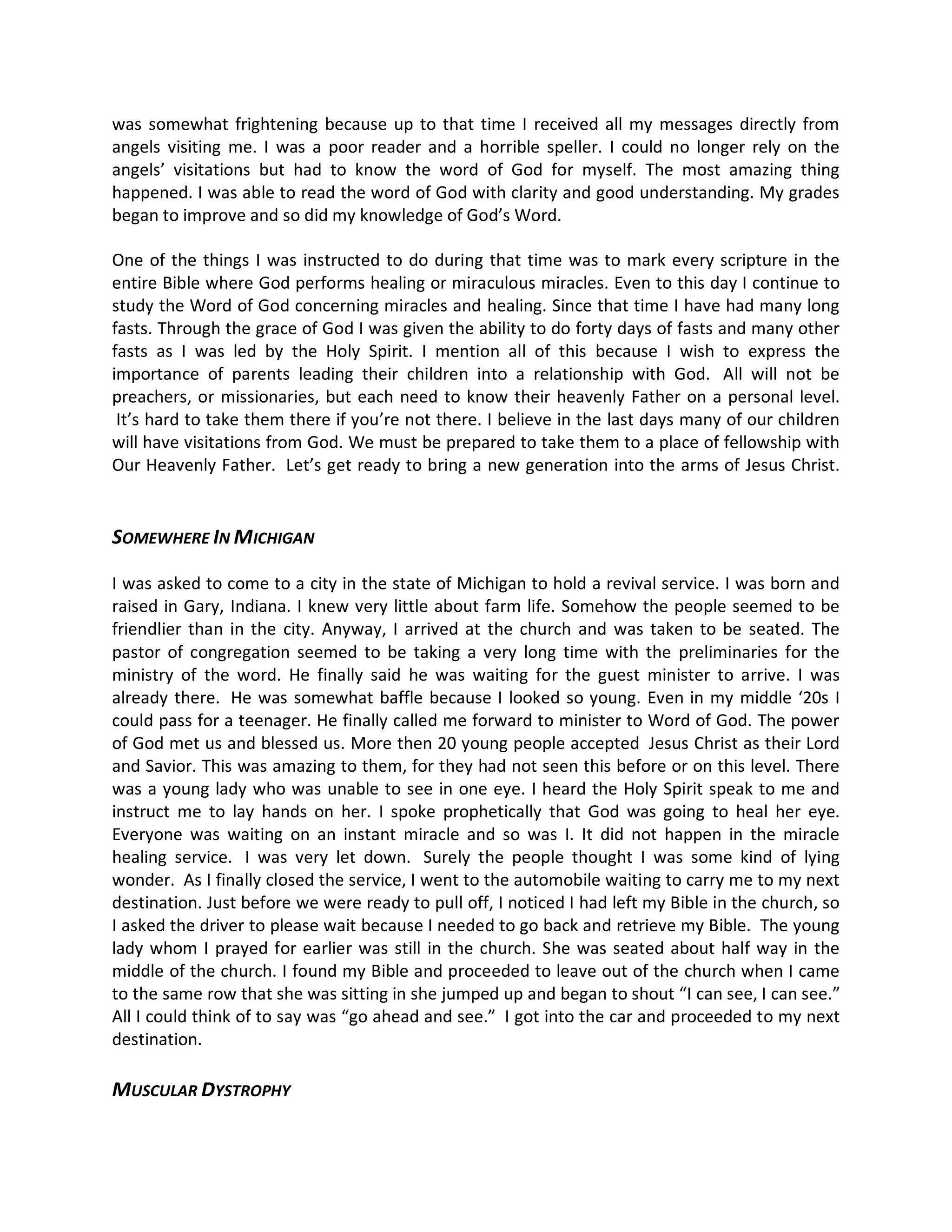 was somewhat frightening because up to that time I received all my messages directly from
angels visiting me. I was a poor reader and a horrible speller. I could no longer rely on the
angels visitations but had to know the word of God for myself. The most amazing thing
happened. I was able to read the word of God with clarity and good understanding. My grades
began to improve and so did my knowledge of God s Word.

One of the things I was instructed to do during that time was to mark every scripture in the
entire Bible where God performs healing or miraculous miracles. Even to this day I continue to
study the Word of God concerning miracles and healing. Since that time I have had many long
fasts. Through the grace of God I was given the ability to do forty days of fasts and many other
fasts as I was led by the Holy Spirit. I mention all of this because I wish to express the
importance of parents leading their children into a relationship with God. All will not be
preachers, or missionaries, but each need to know their heavenly Father on a personal level.
 It s hard to take them there if you re not there. I believe in the last days many of our children
will have visitations from God. We must be prepared to take them to a place of fellowship with
Our Heavenly Father. Let s get ready to bring a new generation into the arms of Jesus Christ.


SOMEWHERE IN MICHIGAN

I was asked to come to a city in the state of Michigan to hold a revival service. I was born and
raised in Gary, Indiana. I knew very little about farm life. Somehow the people seemed to be
friendlier than in the city. Anyway, I arrived at the church and was taken to be seated. The
pastor of congregation seemed to be taking a very long time with the preliminaries for the
ministry of the word. He finally said he was waiting for the guest minister to arrive. I was
already there. He was somewhat baffle because I looked so young. Even in my middle 20s I
could pass for a teenager. He finally called me forward to minister to Word of God. The power
of God met us and blessed us. More then 20 young people accepted Jesus Christ as their Lord
and Savior. This was amazing to them, for they had not seen this before or on this level. There
was a young lady who was unable to see in one eye. I heard the Holy Spirit speak to me and
instruct me to lay hands on her. I spoke prophetically that God was going to heal her eye.
Everyone was waiting on an instant miracle and so was I. It did not happen in the miracle
healing service. I was very let down. Surely the people thought I was some kind of lying
wonder. As I finally closed the service, I went to the automobile waiting to carry me to my next
destination. Just before we were ready to pull off, I noticed I had left my Bible in the church, so
I asked the driver to please wait because I needed to go back and retrieve my Bible. The young
lady whom I prayed for earlier was still in the church. She was seated about half way in the
middle of the church. I found my Bible and proceeded to leave out of the church when I came
to the same row that she was sitting in she jumped up and began to shout I can see, I can see.
All I could think of to say was go ahead and see. I got into the car and proceeded to my next
destination.

MUSCULAR DYSTROPHY
 