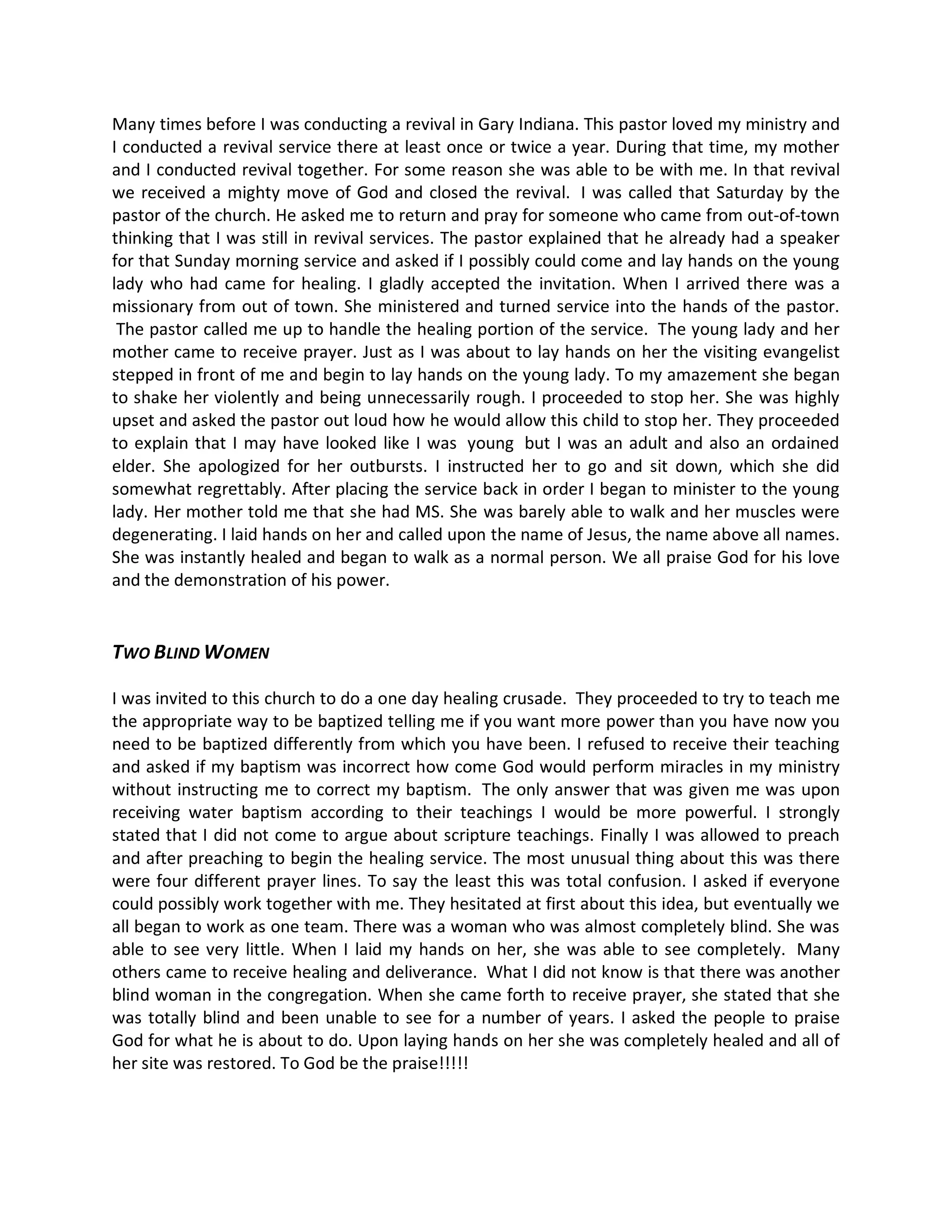 Many times before I was conducting a revival in Gary Indiana. This pastor loved my ministry and
I conducted a revival service there at least once or twice a year. During that time, my mother
and I conducted revival together. For some reason she was able to be with me. In that revival
we received a mighty move of God and closed the revival. I was called that Saturday by the
pastor of the church. He asked me to return and pray for someone who came from out-of-town
thinking that I was still in revival services. The pastor explained that he already had a speaker
for that Sunday morning service and asked if I possibly could come and lay hands on the young
lady who had came for healing. I gladly accepted the invitation. When I arrived there was a
missionary from out of town. She ministered and turned service into the hands of the pastor.
 The pastor called me up to handle the healing portion of the service. The young lady and her
mother came to receive prayer. Just as I was about to lay hands on her the visiting evangelist
stepped in front of me and begin to lay hands on the young lady. To my amazement she began
to shake her violently and being unnecessarily rough. I proceeded to stop her. She was highly
upset and asked the pastor out loud how he would allow this child to stop her. They proceeded
to explain that I may have looked like I was young but I was an adult and also an ordained
elder. She apologized for her outbursts. I instructed her to go and sit down, which she did
somewhat regrettably. After placing the service back in order I began to minister to the young
lady. Her mother told me that she had MS. She was barely able to walk and her muscles were
degenerating. I laid hands on her and called upon the name of Jesus, the name above all names.
She was instantly healed and began to walk as a normal person. We all praise God for his love
and the demonstration of his power.


TWO BLIND WOMEN

I was invited to this church to do a one day healing crusade. They proceeded to try to teach me
the appropriate way to be baptized telling me if you want more power than you have now you
need to be baptized differently from which you have been. I refused to receive their teaching
and asked if my baptism was incorrect how come God would perform miracles in my ministry
without instructing me to correct my baptism. The only answer that was given me was upon
receiving water baptism according to their teachings I would be more powerful. I strongly
stated that I did not come to argue about scripture teachings. Finally I was allowed to preach
and after preaching to begin the healing service. The most unusual thing about this was there
were four different prayer lines. To say the least this was total confusion. I asked if everyone
could possibly work together with me. They hesitated at first about this idea, but eventually we
all began to work as one team. There was a woman who was almost completely blind. She was
able to see very little. When I laid my hands on her, she was able to see completely. Many
others came to receive healing and deliverance. What I did not know is that there was another
blind woman in the congregation. When she came forth to receive prayer, she stated that she
was totally blind and been unable to see for a number of years. I asked the people to praise
God for what he is about to do. Upon laying hands on her she was completely healed and all of
her site was restored. To God be the praise!!!!!
 