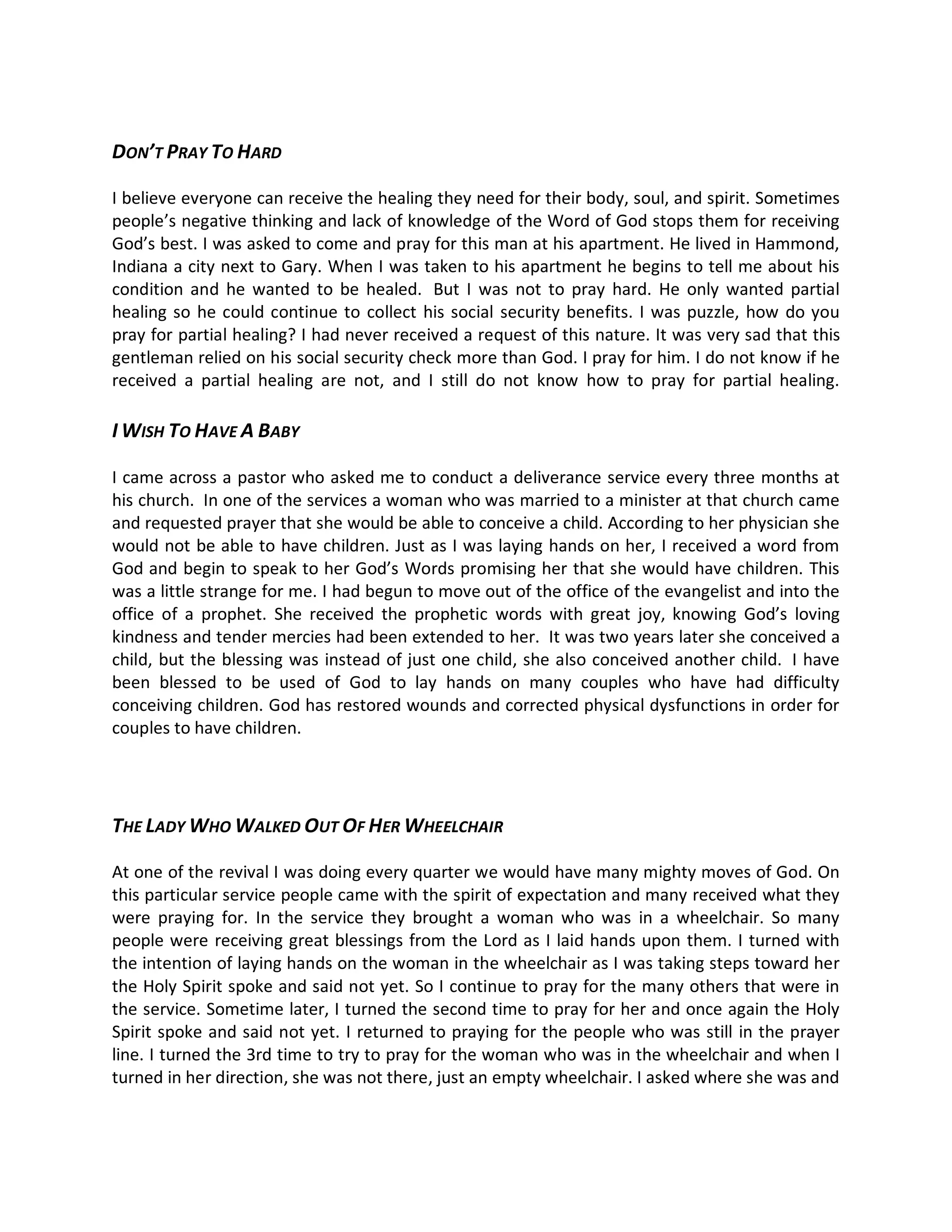 DON T PRAY TO HARD

I believe everyone can receive the healing they need for their body, soul, and spirit. Sometimes
people s negative thinking and lack of knowledge of the Word of God stops them for receiving
God s best. I was asked to come and pray for this man at his apartment. He lived in Hammond,
Indiana a city next to Gary. When I was taken to his apartment he begins to tell me about his
condition and he wanted to be healed. But I was not to pray hard. He only wanted partial
healing so he could continue to collect his social security benefits. I was puzzle, how do you
pray for partial healing? I had never received a request of this nature. It was very sad that this
gentleman relied on his social security check more than God. I pray for him. I do not know if he
received a partial healing are not, and I still do not know how to pray for partial healing.

I WISH TO HAVE A BABY

I came across a pastor who asked me to conduct a deliverance service every three months at
his church. In one of the services a woman who was married to a minister at that church came
and requested prayer that she would be able to conceive a child. According to her physician she
would not be able to have children. Just as I was laying hands on her, I received a word from
God and begin to speak to her God s Words promising her that she would have children. This
was a little strange for me. I had begun to move out of the office of the evangelist and into the
office of a prophet. She received the prophetic words with great joy, knowing God s loving
kindness and tender mercies had been extended to her. It was two years later she conceived a
child, but the blessing was instead of just one child, she also conceived another child. I have
been blessed to be used of God to lay hands on many couples who have had difficulty
conceiving children. God has restored wounds and corrected physical dysfunctions in order for
couples to have children.




THE LADY WHO WALKED OUT OF HER WHEELCHAIR

At one of the revival I was doing every quarter we would have many mighty moves of God. On
this particular service people came with the spirit of expectation and many received what they
were praying for. In the service they brought a woman who was in a wheelchair. So many
people were receiving great blessings from the Lord as I laid hands upon them. I turned with
the intention of laying hands on the woman in the wheelchair as I was taking steps toward her
the Holy Spirit spoke and said not yet. So I continue to pray for the many others that were in
the service. Sometime later, I turned the second time to pray for her and once again the Holy
Spirit spoke and said not yet. I returned to praying for the people who was still in the prayer
line. I turned the 3rd time to try to pray for the woman who was in the wheelchair and when I
turned in her direction, she was not there, just an empty wheelchair. I asked where she was and
 