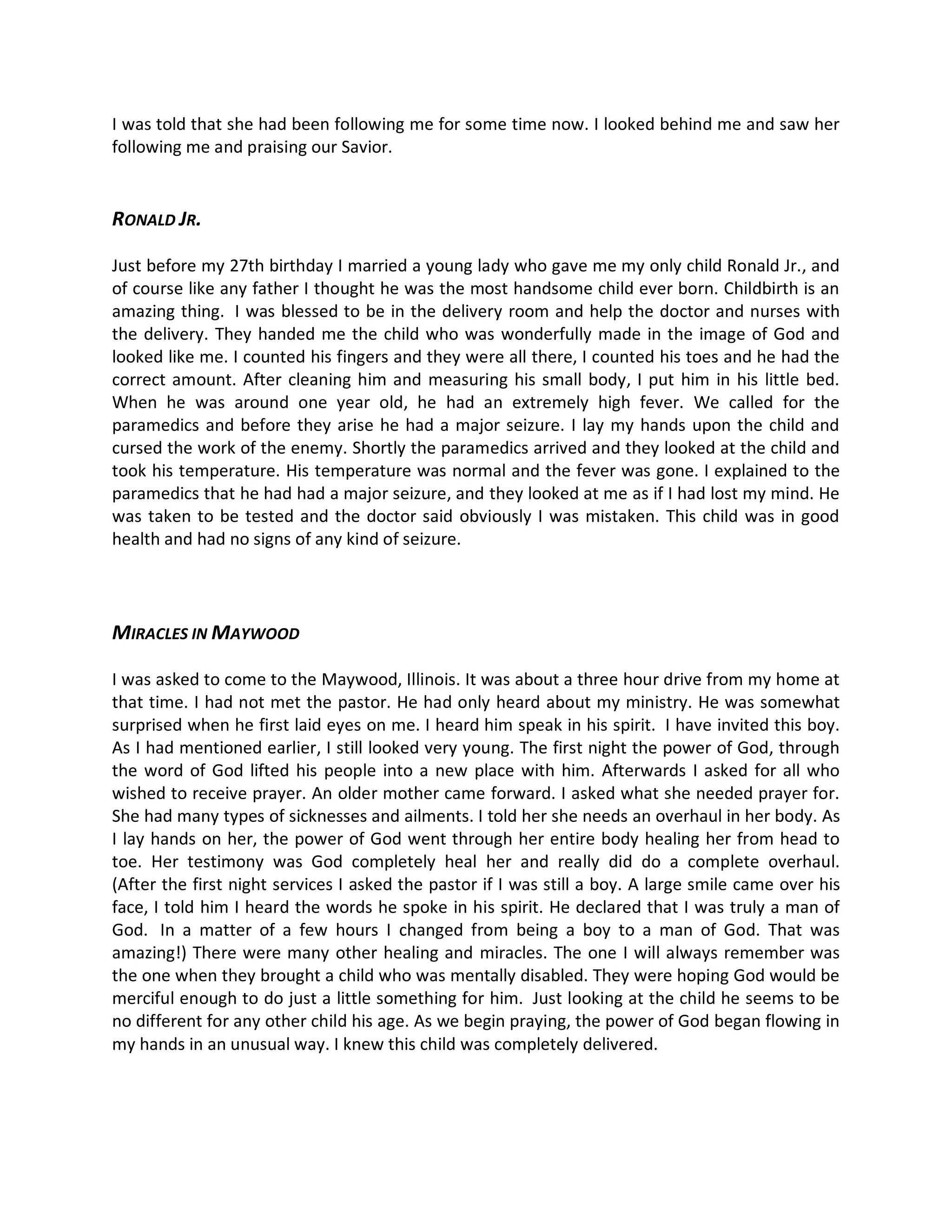 I was told that she had been following me for some time now. I looked behind me and saw her
following me and praising our Savior.


RONALD JR.

Just before my 27th birthday I married a young lady who gave me my only child Ronald Jr., and
of course like any father I thought he was the most handsome child ever born. Childbirth is an
amazing thing. I was blessed to be in the delivery room and help the doctor and nurses with
the delivery. They handed me the child who was wonderfully made in the image of God and
looked like me. I counted his fingers and they were all there, I counted his toes and he had the
correct amount. After cleaning him and measuring his small body, I put him in his little bed.
When he was around one year old, he had an extremely high fever. We called for the
paramedics and before they arise he had a major seizure. I lay my hands upon the child and
cursed the work of the enemy. Shortly the paramedics arrived and they looked at the child and
took his temperature. His temperature was normal and the fever was gone. I explained to the
paramedics that he had had a major seizure, and they looked at me as if I had lost my mind. He
was taken to be tested and the doctor said obviously I was mistaken. This child was in good
health and had no signs of any kind of seizure.




MIRACLES IN MAYWOOD

I was asked to come to the Maywood, Illinois. It was about a three hour drive from my home at
that time. I had not met the pastor. He had only heard about my ministry. He was somewhat
surprised when he first laid eyes on me. I heard him speak in his spirit. I have invited this boy.
As I had mentioned earlier, I still looked very young. The first night the power of God, through
the word of God lifted his people into a new place with him. Afterwards I asked for all who
wished to receive prayer. An older mother came forward. I asked what she needed prayer for.
She had many types of sicknesses and ailments. I told her she needs an overhaul in her body. As
I lay hands on her, the power of God went through her entire body healing her from head to
toe. Her testimony was God completely heal her and really did do a complete overhaul.
(After the first night services I asked the pastor if I was still a boy. A large smile came over his
face, I told him I heard the words he spoke in his spirit. He declared that I was truly a man of
God. In a matter of a few hours I changed from being a boy to a man of God. That was
amazing!) There were many other healing and miracles. The one I will always remember was
the one when they brought a child who was mentally disabled. They were hoping God would be
merciful enough to do just a little something for him. Just looking at the child he seems to be
no different for any other child his age. As we begin praying, the power of God began flowing in
my hands in an unusual way. I knew this child was completely delivered.
 