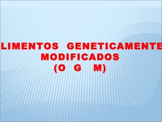 ALIMENTOS  GENETICAMENTE  MODIFICADOS (O  G  M) 