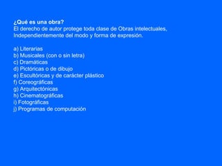 ¿Qué es una obra?  El derecho de autor protege toda clase de Obras intelectuales, Independientemente del modo y forma de expresión. a) Literarias b) Musicales (con o sin letra) c) Dramáticas d) Pictóricas o de dibujo e) Escultóricas y de carácter plástico f) Coreográficas g) Arquitectónicas h) Cinematográficas i) Fotográficas j) Programas de computación 
