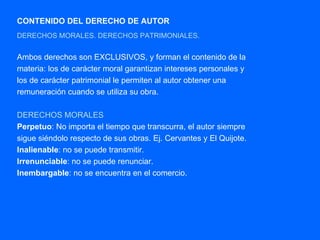 CONTENIDO DEL DERECHO DE AUTOR DERECHOS MORALES. DERECHOS PATRIMONIALES. Ambos derechos son EXCLUSIVOS, y forman el contenido de la materia: los de carácter moral garantizan intereses personales y los de carácter patrimonial le permiten al autor obtener una remuneración cuando se utiliza su obra. DERECHOS MORALES   Perpetuo : No importa el tiempo que transcurra, el autor siempre sigue siéndolo respecto de sus obras. Ej. Cervantes y El Quijote. Inalienable : no se puede transmitir. Irrenunciable : no se puede renunciar. Inembargable : no se encuentra en el comercio. 
