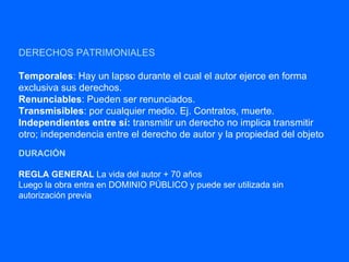 DERECHOS PATRIMONIALES Temporales : Hay un lapso durante el cual el autor ejerce en forma exclusiva sus derechos. Renunciables : Pueden ser renunciados. Transmisibles : por cualquier medio. Ej. Contratos, muerte. Independientes entre sí:  transmitir un derecho no implica transmitir otro; independencia entre el derecho de autor y la propiedad del objeto DURACIÓN REGLA GENERAL  La vida del autor + 70 años Luego la obra entra en DOMINIO PÚBLICO y puede ser utilizada sin autorización previa 