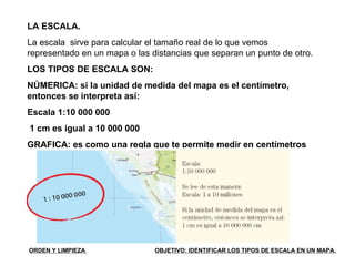 LA ESCALA. La escala  sirve para calcular el tamaño real de lo que vemos representado en un mapa o las distancias que separan un punto de otro. LOS TIPOS DE ESCALA SON: NÚMERICA: si la unidad de medida del mapa es el centímetro, entonces se interpreta así: Escala 1:10 000 000 1 cm es igual a 10 000 000 GRAFICA: es como una regla que te permite medir en centímetros la distancia entre dos lugares dentro de un mapa.  ORDEN Y LIMPIEZA  OBJETIVO: IDENTIFICAR LOS TIPOS DE ESCALA EN UN MAPA. 