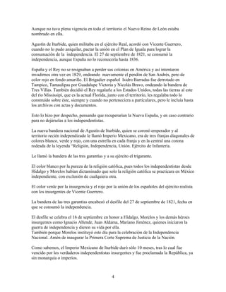 Aunque no tuvo plena vigencia en todo el territorio el Nuevo Reino de León estaba
nombrado en ella.

Agustín de Iturbide, quien militaba en el ejército Real, acordó con Vicente Guerrero,
cuando no lo pudo aniquilar, pactar la unión en el Plan de Iguala para lograr la
consumación de la independencia. El 27 de septiembre de 1821, se consumó la
independencia, aunque España no lo reconocería hasta 1836.

España y el Rey no se resignaban a perder sus colonias en América y así intentaron
invadirnos otra vez en 1829, ondeando nuevamente el pendón de San Andrés, pero de
color rojo en fondo amarillo. El Brigadier español Isidro Barradas fue derrotado en
Tampico, Tamaulipas por Guadalupe Victoria y Nicolás Bravo, ondeando la bandera de
Tres Villas. También decidió el Rey regalarle a los Estados Unidos, todas las tierras al este
del río Mississipi, que es la actual Florida, junto con el territorio, les regalaba todo lo
construido sobre éste, siempre y cuando no perteneciera a particulares, pero le incluía hasta
los archivos con actas y documentos.

Esto lo hizo por despecho, pensando que recuperarían la Nueva España, y en caso contrario
para no dejárselas a los independentistas.

La nueva bandera nacional de Agustín de Iturbide, quien se coronó emperador y al
territorio recién independizado le llamó Imperio Mexicano, era de tres franjas diagonales de
colores blanco, verde y rojo, con una estrella en cada franja y en la central una corona
rodeada de la leyenda “Religión, Independencia, Unión. Ejército de Infantería.

Le llamó la bandera de las tres garantías y a su ejército el trigarante.

El color blanco por la pureza de la religión católica, pues todos los independentistas desde
Hidalgo y Morelos habían dictaminado que solo la religión católica se practicara en México
independiente, con exclusión de cualquiera otra.

El color verde por la insurgencia y el rojo por la unión de los españoles del ejército realista
con los insurgentes de Vicente Guerrero.

La bandera de las tres garantías encabezó el desfile del 27 de septiembre de 1821, fecha en
que se consumó la independencia.

El desfile se celebra el 16 de septiembre en honor a Hidalgo, Morelos y los demás héroes
insurgentes como Ignacio Allende, Juan Aldama, Mariano Jiménez, quienes iniciaron la
guerra de independencia y dieron su vida por ella.
También porque Morelos instituyó este día para la celebración de la Independencia
Nacional. Amén de inaugurar la Primera Corte Suprema de Justicia de la Nación.

Como sabemos, el Imperio Mexicano de Iturbide duró sólo 10 meses, tras lo cual fue
vencido por los verdaderos independentistas insurgentes y fue proclamada la República, ya
sin monarquía o imperios.



                                                4
 