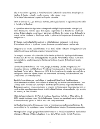 El 2 de noviembre siguiente, la Junta Provisional Gubernativa expidió un decreto para la
bandera de franjas verticales con los colores, verde, blanco y rojo.
En la franja blanca central reaparecía el águila coronada.

El 14 de abril de 1823, ya derrotado Iturbide , el Congreso emitió el siguiente decreto sobre
el Escudo y la Bandera:

1º. Que el escudo sea el águila mexicana parada en el pie izquierdo sobre un nopal que
nazca de una peña entre las aguas de la laguna y agarrando en el derecho una culebra en
actitud de despedazarla con el pico, y que orlen este blasón dos ramas, la una de laurel y la
otra de encina, conforme el diseño que usaba el gobierno de los primeros defensores de la
independencia.

2º. Que en cuanto al pabellón nacional se esté al adoptado hasta aquí, con la única
diferencia de colocar el águila sin corona, lo mismo que debe hacerse en el escudo.

El águila se usó con las alas extendidas, el uso de las bandas verticales no se generalizó y la
tradición quizo que las franjas se conservaran verticales.

La anarquía en cuanto a la colocación de las bandas y dibujo del águila persistió durante
muchos años. No fue sino hasta el gobierno del general Porfirio Díaz cuando el pabellón
nacional adoptó una forma general: bandas verticales y el águila de frente con las alas
extendidas.

La bandera del Batallón de Tres Villas, Jalapa, Córdoba y Orizaba, reorganizado por
Guadalupe Victoria en 1823, Primer Presidente Constitucional de México, participó en las
batallas de Pueblo Viejo y Tampico en 1829, de donde salieron derrotados los españoles, y
en la guerra contra los tejanos, contra los franceses en Veracruz y en la Batalla de Cerro
Gordo contra los norteamericanos.

También los soldados que enarbolaban la bandera del Batallón de San Blas tienen
destacadísimas actuaciones en la defensa de Monterrey, en la mencionada Batalla de Cerro
Gordo y en las acciones de Chapultepec donde fue prácticamente aniquilado el Batallón.
Todas estas acciones ocurrieron durante la invasión norteamericana. Como caso curioso, se
puede señalar que el emblema de este histórico Batallón tiene primero el color rojo, seguido
del blanco y al final, el verde.

El día de la promulgación del Plan de Iguala de Agustín de Iturbide, el 24 de febrero de
1821, ha sido instituido como Día de la Bandera. Durante una jornada cívica se le rinden
diferentes honores que no se limitan sólo a los cuerpos militares.

La Bandera Nacional y el Escudo, así como la Constitución son el resumen histórico de
nuestra historia. No historia mexicana, sino la Historia de México. De nuestra gran nación.

Ahora podemos colegir que guardamos el recuerdo de la fundación de la Gran Tenochtitlán
o la nación Mexica, o México, hecha en el año de 1,325 en nuestro Escudo Nacional.



                                               5
 