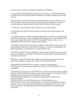 Volvamos ahora a referirnos a la Historia y banderas de los Mexicas.

En aquel tiempo, Huitzilopochtli les encargó que se asentaran en el lugar donde divisaran
un águila parada en un nopal devorando una serpiente. El nopal en una peña en el lago de
Texcoco.

Ellos, los Mexicas, en el reinado de Moctezuma Ilhuicamina, el viejo, esculpieron en una
roca de basalto la historia de su pueblo, en forma de trono del emperador y en la parte
posterior grabaron el águila azteca con el glifo del atl-tlachinolli o guerra sagrada.

Los Mexicas o Aztecas también usaban banderas que les llamaban Pantli.

A este respecto, fray Diego Durán da cuenta de la alocución que los jefes dirigían a sus
escuadras.

...si estando revueltos con nuestros enemigos, alguno errase en el tino de su escuadrón, para
esto manda Tlacaélel que se lleve una bandera de cada barrio, alta, con las armas del mismo
barrio y que tengan todos cuenta de acudir allí tras aquella bandera y señal, y vayan
apellidando el barrio de donde es, para que sean conocidos.

Tenochtitlán estaba dividida en 20 calpullis (o barrios). Cuatro eran los mayores, que eran
centros políticos. Cada uno de ellos tenía sus insignias, sus vestidos, sus antepasados y su
propia organización. Los cuatro barrios, o centros políticos, eran:

CUEPOPAN, situado al noroeste, dirigido por Tlacochcálcatl, jefe de la casa de los dardos,
pues en sus dominios se encontraba en Tlacochcalco, casa de dardos, principal almacén de
armamento en la ciudad.

MOYOTLA, situado al sudoeste, representado por un edificio adornado con Tecomitl,
llamado Tecocyahualco, señal de que su jefe es el TECOCYAHUACATL.

ZOQUIAPAN O SOQUIAPAN, en el sudeste, contiene el edificio llamado
HUITZNAHUAC, que muestra los símbolos del sacrificio, y el HUITZNAHUATL es su
comandante.

ATZACUALCO, cuyo jefe es el TLACATECATL o general en jefe de los ejércitos además
del propio HUEY TLATOANI de México quien llevaba el título de TLACATECUTLI jefe
supremo de todas las tropas de la Confederación y de las aliadas.
De él dependían los jefes de los cuatro grandes cuerpos guerreros, salidos de sus
respectivos calpulli.
El TLACATECATL, el TLACOCHCALCATL, el HUITZNAHUATL y el
TECOCYAHUACATL, jefes con mando general en las diversas necesidades del servicio
de guerra. De los veinte sólo quedan representaciones pictográficas de los cuatro citados:
La de Atzacualco es una especie de gran parasol de plumas amarillo oro que llevaba el
Tlacatécatl.




                                              6
 