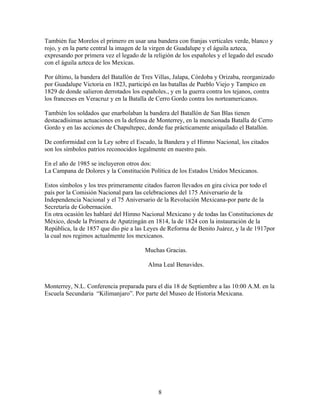 También fue Morelos el primero en usar una bandera con franjas verticales verde, blanco y
rojo, y en la parte central la imagen de la virgen de Guadalupe y el águila azteca,
expresando por primera vez el legado de la religión de los españoles y el legado del escudo
con el águila azteca de los Mexicas.

Por último, la bandera del Batallón de Tres Villas, Jalapa, Córdoba y Orizaba, reorganizado
por Guadalupe Victoria en 1823, participó en las batallas de Pueblo Viejo y Tampico en
1829 de donde salieron derrotados los españoles., y en la guerra contra los tejanos, contra
los franceses en Veracruz y en la Batalla de Cerro Gordo contra los norteamericanos.

También los soldados que enarbolaban la bandera del Batallón de San Blas tienen
destacadísimas actuaciones en la defensa de Monterrey, en la mencionada Batalla de Cerro
Gordo y en las acciones de Chapultepec, donde fue prácticamente aniquilado el Batallón.

De conformidad con la Ley sobre el Escudo, la Bandera y el Himno Nacional, los citados
son los símbolos patrios reconocidos legalmente en nuestro país.

En el año de 1985 se incluyeron otros dos:
La Campana de Dolores y la Constitución Política de los Estados Unidos Mexicanos.

Estos símbolos y los tres primeramente citados fueron llevados en gira cívica por todo el
país por la Comisión Nacional para las celebraciones del 175 Aniversario de la
Independencia Nacional y el 75 Aniversario de la Revolución Mexicana-por parte de la
Secretaría de Gobernación.
En otra ocasión les hablaré del Himno Nacional Mexicano y de todas las Constituciones de
México, desde la Primera de Apatzingán en 1814, la de 1824 con la instauración de la
República, la de 1857 que dio pie a las Leyes de Reforma de Benito Juárez, y la de 1917por
la cual nos regimos actualmente los mexicanos.

                                       Muchas Gracias.

                                         Alma Leal Benavides.


Monterrey, N.L. Conferencia preparada para el día 18 de Septiembre a las 10:00 A.M. en la
Escuela Secundaria “Kilimanjaro”. Por parte del Museo de Historia Mexicana.




                                             8
 