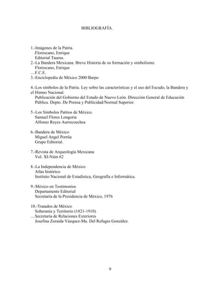 BIBLIOGRAFÍA.



1.-Imágenes de la Patria.
   .Florescano, Enrique
    Editorial Taurus.
2.-La Bandera Mexicana. Breve Historia de su formación y simbolismo.
    Florescano, Enrique
....F.C.E.
3.-Enciclopedia de México 2000 Barpo

4.-Los símbolos de la Patria. Ley sobre las características y el uso del Escudo, la Bandera y
el Himno Nacional.
   Publicación del Gobierno del Estado de Nuevo León. Dirección General de Educación
   Pública. Depto. De Prensa y Publicidad/Normal Superior.

5.-Los Símbolos Patrios de México.
   Samuel Flores Longoria
   Alfonso Reyes Aurrecoechea

6.-Bandera de México
   Miguel Angel Porrúa
   Grupo Editorial.

7.-Revista de Arqueología Mexicana
   Vol. XI-Núm 62

8.-La Independencia de México
   Atlas histórico
   Instituto Nacional de Estadística, Geografía e Informática.

9.-México en Testimonios
   Departamento Editorial
   Secretaría de la Presidencia de México, 1976

10.-Tratados de México
    Soberanía y Territorio (1821-1910)
....Secretaría de Relaciones Exteriores
    Josefina Zoraida Vázquez-Ma. Del Refugio González.




                                              9
 