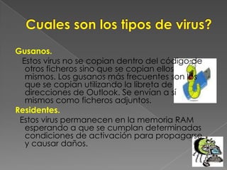 Cuales son los tipos de virus?Gusanos. Estos virus no se copian dentro del código de otros ficheros sino que se copian ellos mismos. Los gusanos más frecuentes son los que se copian utilizando la libreta de direcciones de Outlook. Se envían a sí mismos como ficheros adjuntos.Residentes.  Estos virus permanecen en la memoria RAM esperando a que se cumplan determinadas condiciones de activación para propagarse y causar daños. 