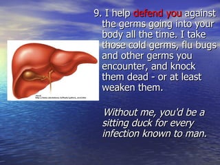 9. I help  defend you  against the germs going into your body all the time. I take those cold germs, flu bugs and other germs you encounter, and knock them dead - or at least weaken them.  Without me, you'd be a sitting duck for every infection known to man. 