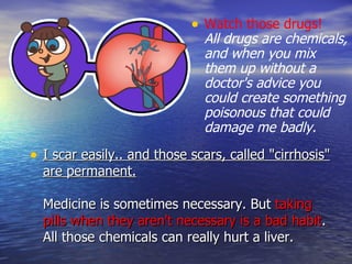 I scar easily.. and those scars, called "cirrhosis" are permanent. Medicine is sometimes necessary. But  taking pills when they aren't necessary is a bad habit . All those chemicals can really hurt a liver. Watch those drugs!   All drugs are chemicals, and when you mix them up without a doctor's advice you could create something poisonous that could damage me badly.  