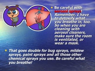 Be careful with  aerosol sprays !  Remember, I have to detoxify what you breathe in, too. So when you are cleaning with aerosol cleaners, make sure the room is ventilated, or wear a mask.  That goes double for bug sprays, mildew sprays, paint sprays and all those other chemical sprays you use. Be careful what you breathe! 