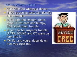 Take My Advice, Please! Check me out with your doctor.  Blood screening tests can identify some trouble.  If I'm soft and smooth, that's good. If I'm hard and bumpy, that could mean trouble. If your doctor suspects trouble, ULTRA SOUND and CT scans can look into it.  My life, and yours, depends on how you treat me.  