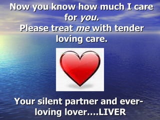 Now you know how much I care for  you. Please treat  me  with tender loving care. Your silent partner and ever-loving lover….LIVER   