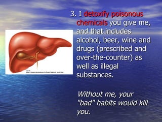 3. I  detoxify poisonous chemicals  you give me, and that includes alcohol, beer, wine and drugs (prescribed and over-the-counter) as well as illegal substances. Without me, your "bad" habits would kill you. 