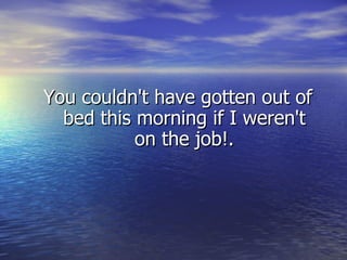 You couldn't have gotten out of bed this morning if I weren't on the job!. 