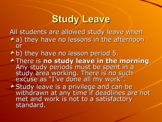 Study Leave All students are allowed study leave when a) they have no lessons in the afternoon or b) they have no lesson period 5. There is  no study leave in the morning . Any study periods must be spent in a study area working. There is no such excuse as “I’ve done all my work”.  Study leave is a privilege and can be withdrawn at any time if deadlines are not met and work is not to a satisfactory standard. 