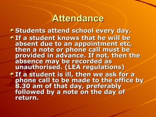 Attendance Students attend school every day. If a student knows that he will be absent due to an appointment etc, then a note or phone call must be provided in advance. If not, then the absence may be recorded as unauthorised. (LEA regulations) If a student is ill, then we ask for a phone call to be made to the office by 8.30 am of that day, preferably followed by a note on the day of return. 