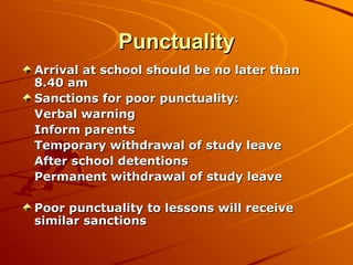 Punctuality Arrival at school should be no later than 8.40 am Sanctions for poor punctuality: Verbal warning Inform parents Temporary withdrawal of study leave After school detentions Permanent withdrawal of study leave Poor punctuality to lessons will receive similar sanctions 