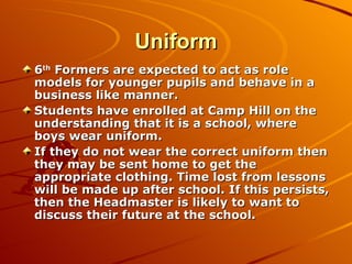 Uniform 6 th  Formers are expected to act as role models for younger pupils and behave in a business like manner. Students have enrolled at Camp Hill on the understanding that it is a school, where boys wear uniform.  If they do not wear the correct uniform then they may be sent home to get the appropriate clothing. Time lost from lessons will be made up after school. If this persists, then the Headmaster is likely to want to discuss their future at the school. 