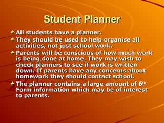Student Planner All students have a planner. They should be used to help organise all activities, not just school work. Parents will be conscious of how much work is being done at home. They may wish to check planners to see if work is written down. If parents have any concerns about homework they should contact school. The planner contains a large amount of 6 th  Form information which may be of interest to parents. 