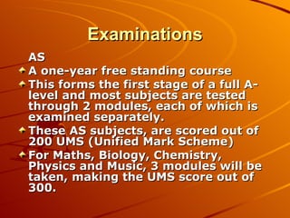 Examinations AS A one-year free standing course This forms the first stage of a full A-level and most subjects are tested through 2 modules, each of which is examined separately. These AS subjects, are scored out of 200 UMS (Unified Mark Scheme) For Maths, Biology, Chemistry, Physics and Music, 3 modules will be taken, making the UMS score out of 300. 