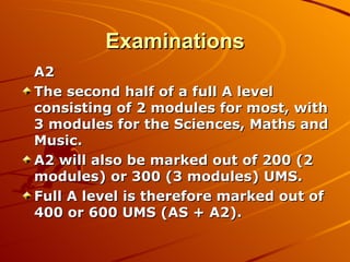 Examinations A2 The second half of a full A level consisting of 2 modules for most, with 3 modules for the Sciences, Maths and Music. A2 will also be marked out of 200 (2 modules) or 300 (3 modules) UMS. Full A level is therefore marked out of 400 or 600 UMS (AS + A2). 