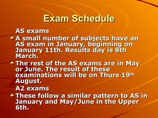 Exam Schedule AS exams  A small number of subjects have an AS exam in January, beginning on January 11th. Results day is 8th March. The rest of the AS exams are in May or June. The result of these examinations will be on Thurs 19 th  August. A2 exams These follow a similar pattern to AS in January and May/June in the Upper 6th.  