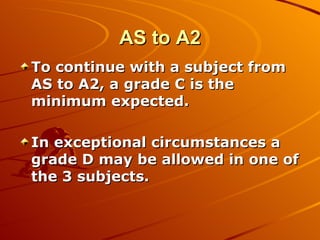 AS to A2 To continue with a subject from AS to A2, a grade C is the minimum expected.  In exceptional circumstances a grade D may be allowed in one of the 3 subjects. 
