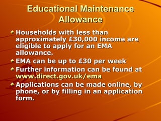 Educational Maintenance Allowance Households with less than approximately £30,000 income are eligible to apply for an EMA allowance. EMA can be up to £30 per week Further information can be found at  www.direct.gov.uk/ema Applications can be made online, by phone, or by filling in an application form. 
