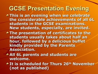 GCSE Presentation Evening This is an evening when we celebrate the considerable achievements of all 6L students in the GCSE examinations. New students, especially, are invited. The presentation of certificates to the students usually takes about half an hour, followed by a delicious buffet kindly provided by the Parents Association. All 6L parents and students are welcome. It is scheduled for Thurs 26 th  November (not as published) 