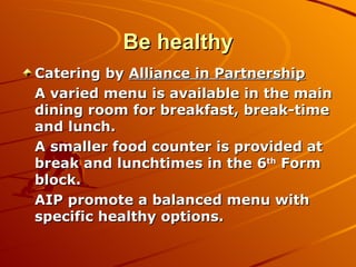 Be healthy Catering by  Alliance in Partnership A varied menu is available in the main dining room for breakfast, break-time and lunch. A smaller food counter is provided at break and lunchtimes in the 6 th  Form block. AIP promote a balanced menu with specific healthy options.  